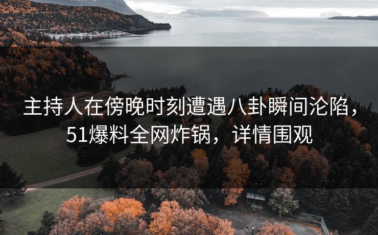 主持人在傍晚时刻遭遇八卦瞬间沦陷，51爆料全网炸锅，详情围观