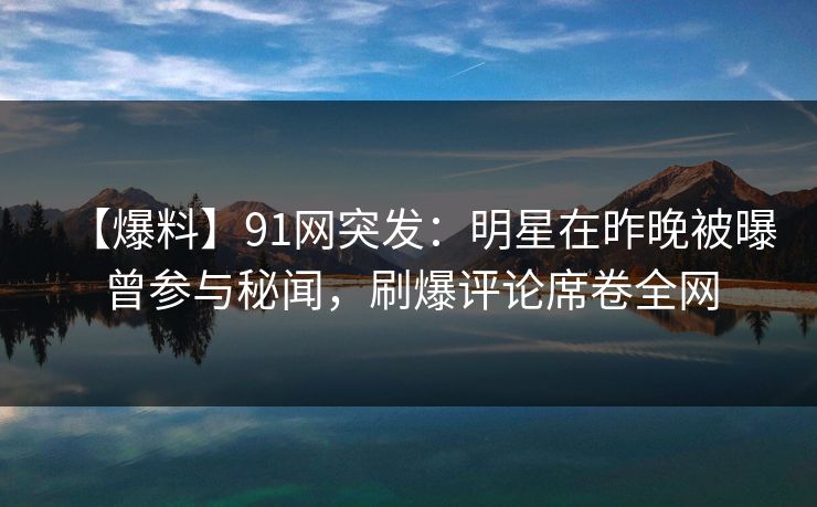 【爆料】91网突发：明星在昨晚被曝曾参与秘闻，刷爆评论席卷全网