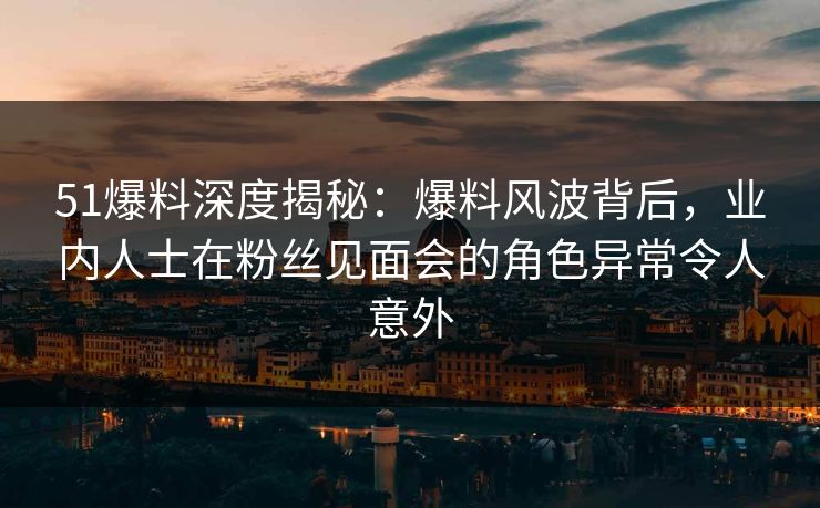 51爆料深度揭秘：爆料风波背后，业内人士在粉丝见面会的角色异常令人意外
