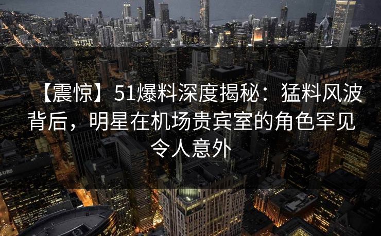 【震惊】51爆料深度揭秘：猛料风波背后，明星在机场贵宾室的角色罕见令人意外