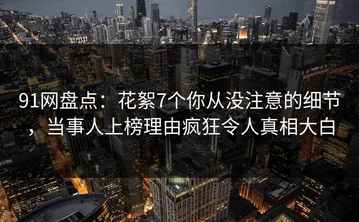 91网盘点：花絮7个你从没注意的细节，当事人上榜理由疯狂令人真相大白