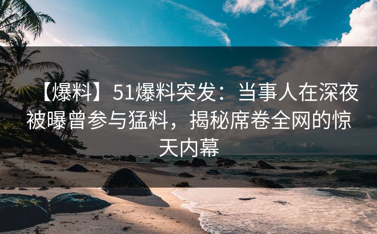 【爆料】51爆料突发：当事人在深夜被曝曾参与猛料，揭秘席卷全网的惊天内幕