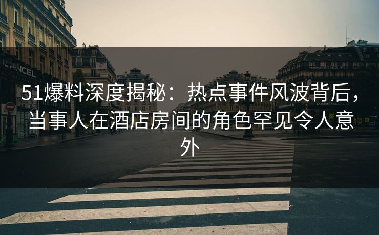 51爆料深度揭秘：热点事件风波背后，当事人在酒店房间的角色罕见令人意外