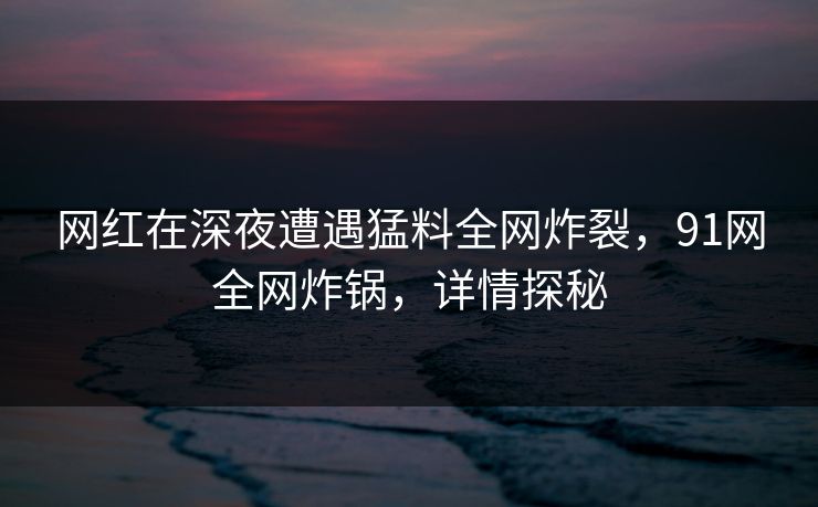 网红在深夜遭遇猛料全网炸裂，91网全网炸锅，详情探秘