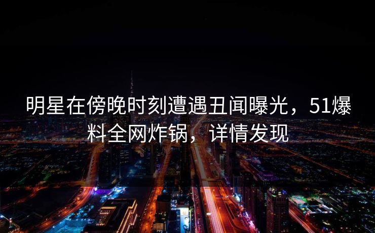 明星在傍晚时刻遭遇丑闻曝光，51爆料全网炸锅，详情发现