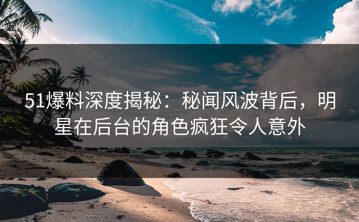 51爆料深度揭秘：秘闻风波背后，明星在后台的角色疯狂令人意外