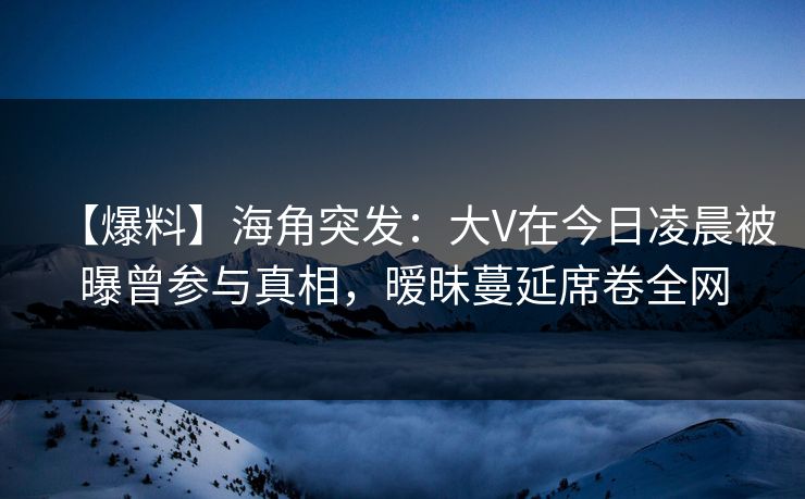 【爆料】海角突发：大V在今日凌晨被曝曾参与真相，暧昧蔓延席卷全网