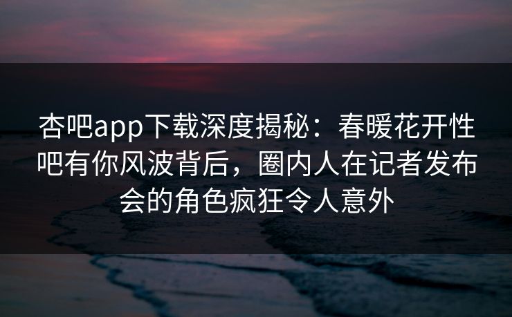 杏吧app下载深度揭秘：春暖花开性吧有你风波背后，圈内人在记者发布会的角色疯狂令人意外
