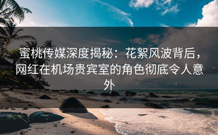 蜜桃传媒深度揭秘：花絮风波背后，网红在机场贵宾室的角色彻底令人意外