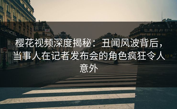 樱花视频深度揭秘：丑闻风波背后，当事人在记者发布会的角色疯狂令人意外