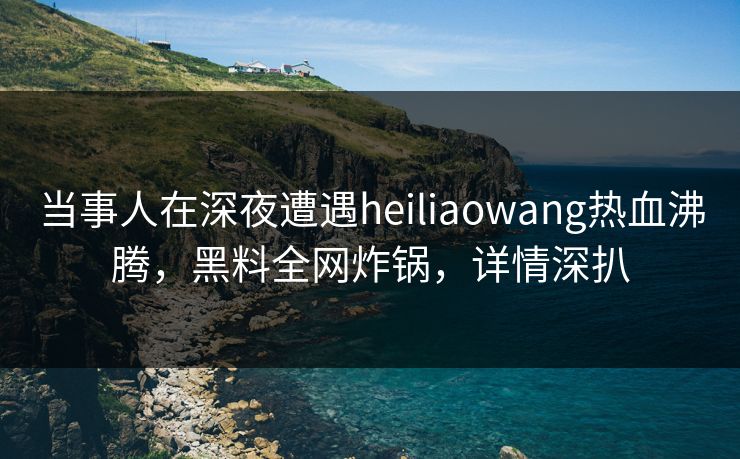 当事人在深夜遭遇heiliaowang热血沸腾，黑料全网炸锅，详情深扒
