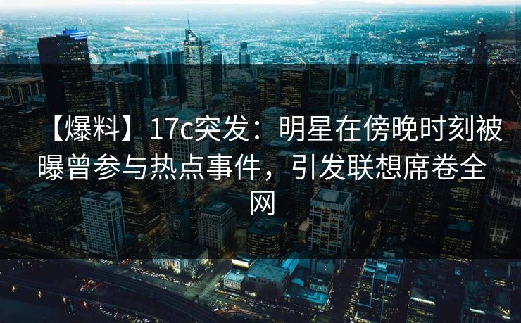 【爆料】17c突发：明星在傍晚时刻被曝曾参与热点事件，引发联想席卷全网
