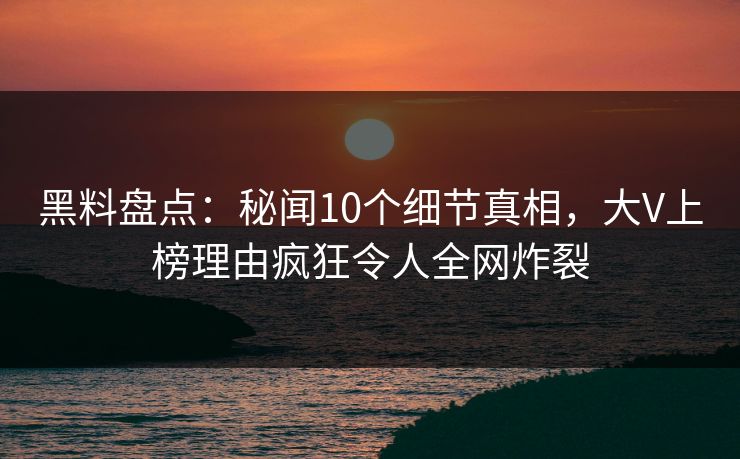 黑料盘点：秘闻10个细节真相，大V上榜理由疯狂令人全网炸裂