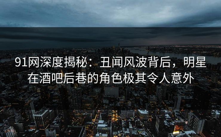 91网深度揭秘：丑闻风波背后，明星在酒吧后巷的角色极其令人意外