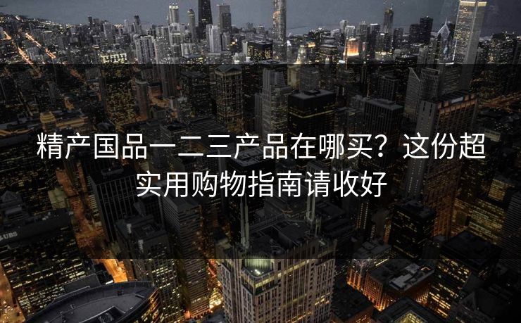 精产国品一二三产品在哪买？这份超实用购物指南请收好