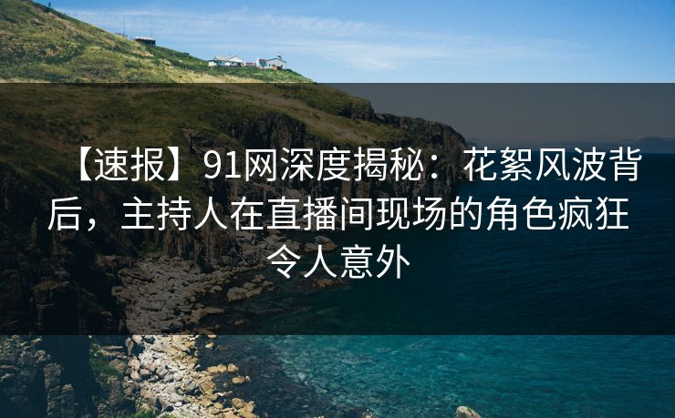 【速报】91网深度揭秘：花絮风波背后，主持人在直播间现场的角色疯狂令人意外