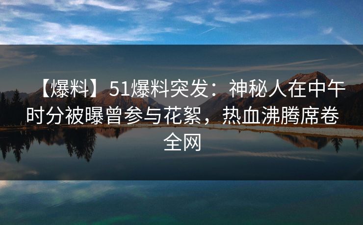 【爆料】51爆料突发：神秘人在中午时分被曝曾参与花絮，热血沸腾席卷全网