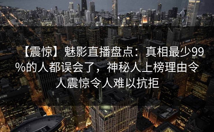 【震惊】魅影直播盘点:真相最少99%的人都误会了,神秘人上榜理由令人震惊令人难以抗拒 【震惊】魅影直播盘点:真相最少99%的人都误会了,神秘人上榜理由令人震惊令人难以抗拒