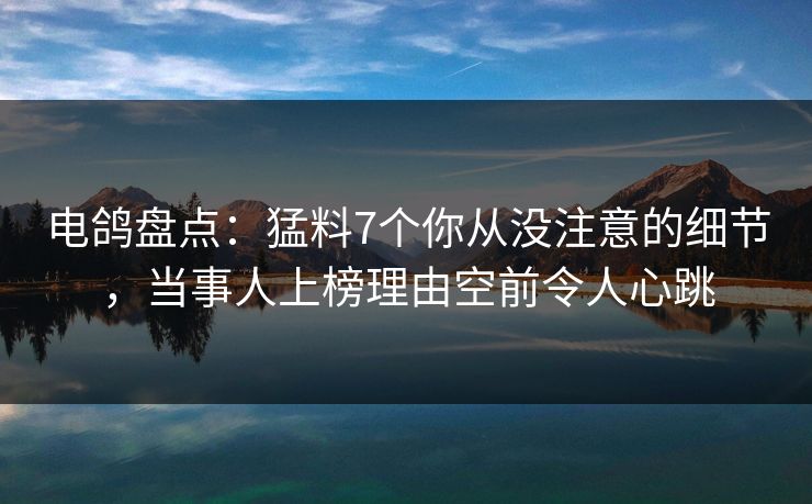 电鸽盘点：猛料7个你从没注意的细节，当事人上榜理由空前令人心跳