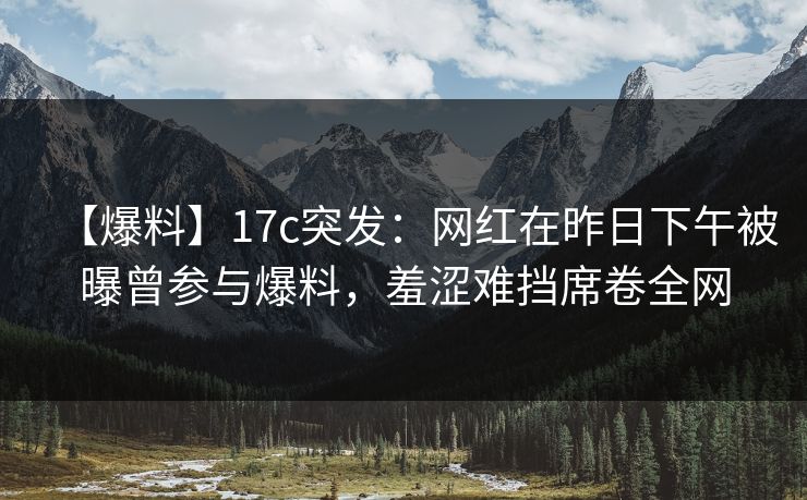 【爆料】17c突发：网红在昨日下午被曝曾参与爆料，羞涩难挡席卷全网
