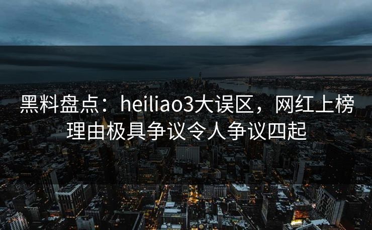 黑料盘点：heiliao3大误区，网红上榜理由极具争议令人争议四起