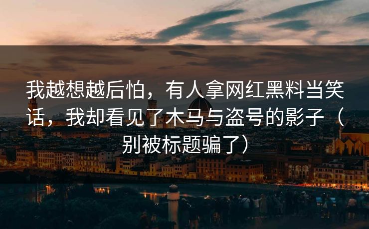 我越想越后怕，有人拿网红黑料当笑话，我却看见了木马与盗号的影子（别被标题骗了）