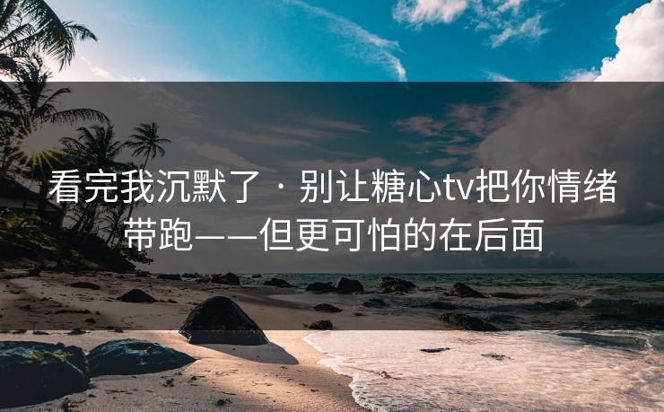 看完我沉默了 · 别让糖心tv把你情绪带跑——但更可怕的在后面