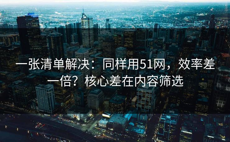 一张清单解决:同样用51网,效率差一倍?核心差在内容筛选 一张清单解决:同样用51网,效率差一倍?核心差在内容筛选