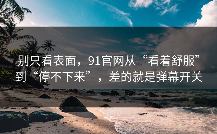 别只看表面，91官网从“看着舒服”到“停不下来”，差的就是弹幕开关