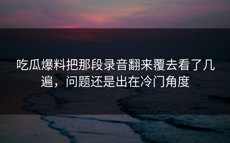 吃瓜爆料把那段录音翻来覆去看了几遍，问题还是出在冷门角度
